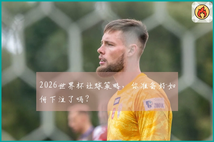 2026世界杯让球策略，你准备好如何下注了吗？